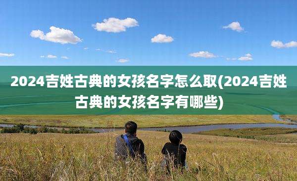 2024吉姓古典的女孩名字怎么取(2024吉姓古典的女孩名字有哪些)