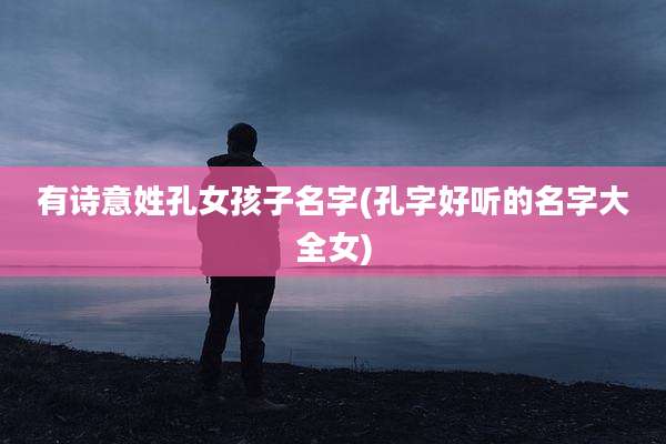 有诗意姓孔女孩子名字(孔字好听的名字大全女)