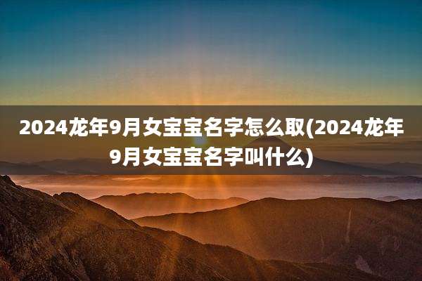 2024龙年9月女宝宝名字怎么取(2024龙年9月女宝宝名字叫什么)