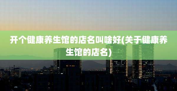 开个健康养生馆的店名叫啥好(关于健康养生馆的店名)