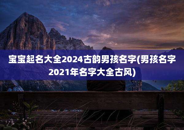 宝宝起名大全2024古韵男孩名字(男孩名字2021年名字大全古风)
