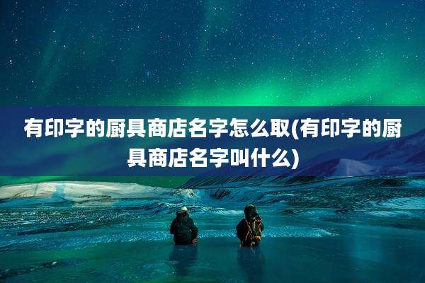 有印字的厨具商店名字怎么取(有印字的厨具商店名字叫什么)