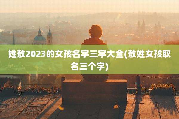 姓敖2023的女孩名字三字大全(敖姓女孩取名三个字)