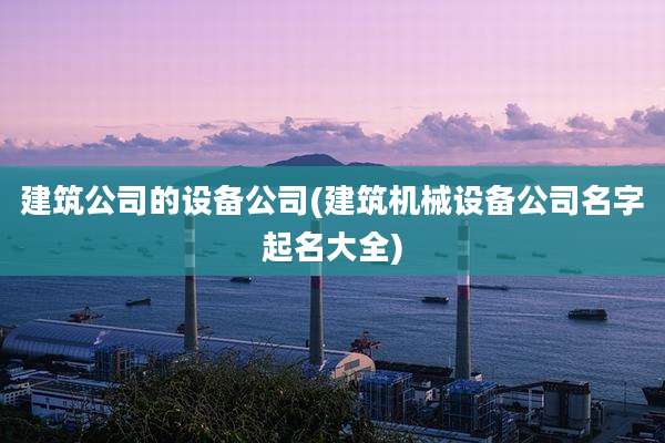 建筑公司的设备公司(建筑机械设备公司名字起名大全)