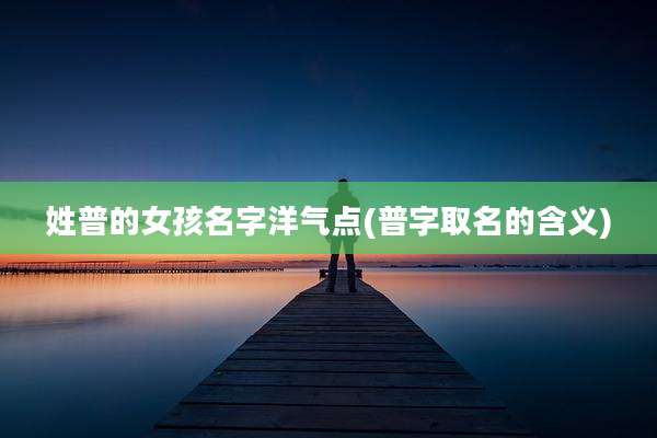 姓普的女孩名字洋气点(普字取名的含义)