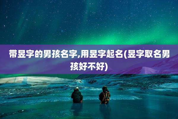 带昱字的男孩名字,用昱字起名(昱字取名男孩好不好)