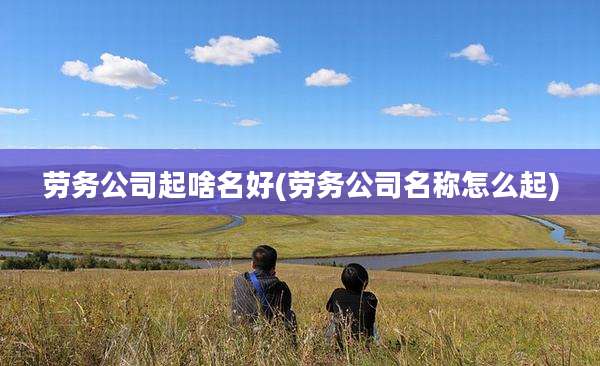 劳务公司起啥名好(劳务公司名称怎么起)