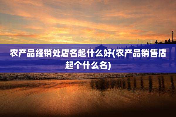 农产品经销处店名起什么好(农产品销售店起个什么名)