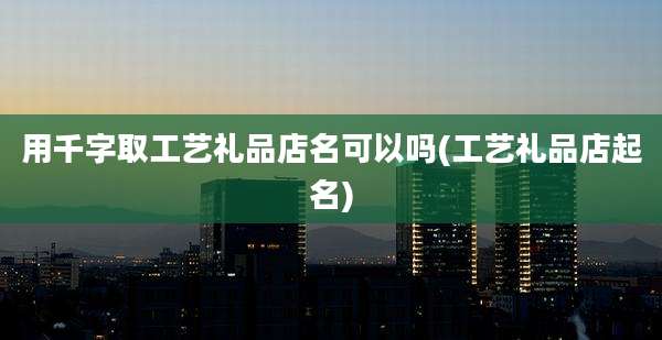 用千字取工艺礼品店名可以吗(工艺礼品店起名)