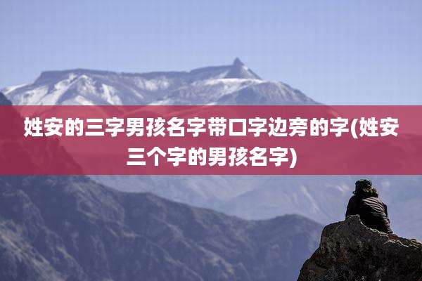 姓安的三字男孩名字带口字边旁的字(姓安三个字的男孩名字)