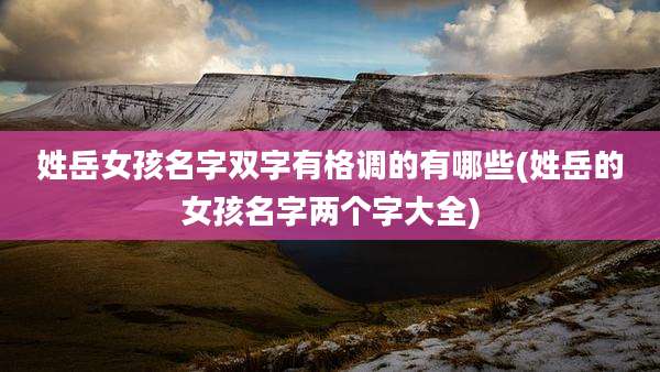 姓岳女孩名字双字有格调的有哪些(姓岳的女孩名字两个字大全)