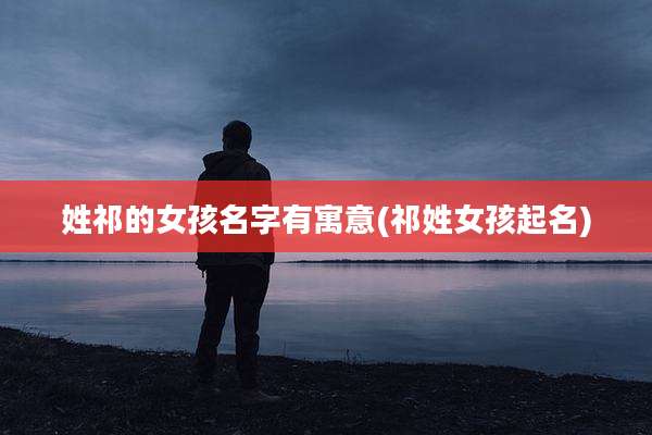姓祁的女孩名字有寓意(祁姓女孩起名)