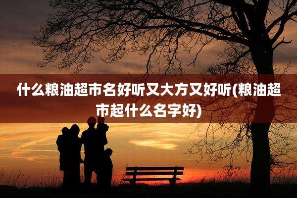 什么粮油超市名好听又大方又好听(粮油超市起什么名字好)