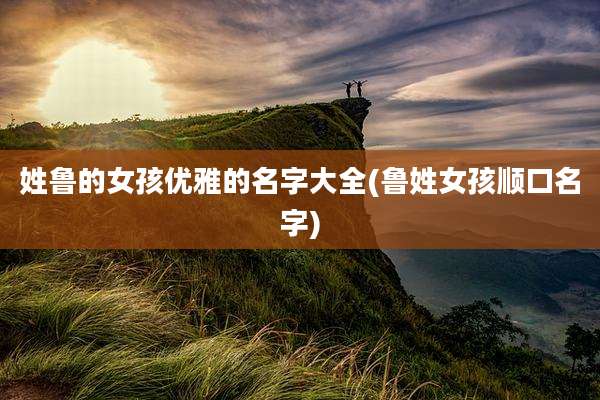 姓鲁的女孩优雅的名字大全(鲁姓女孩顺口名字)