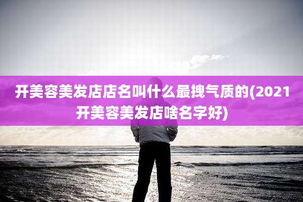 开美容美发店店名叫什么最拽气质的(2021开美容美发店啥名字好)
