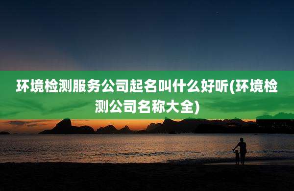 环境检测服务公司起名叫什么好听(环境检测公司名称大全)