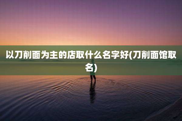 以刀削面为主的店取什么名字好(刀削面馆取名)