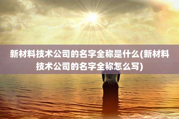 新材料技术公司的名字全称是什么(新材料技术公司的名字全称怎么写)