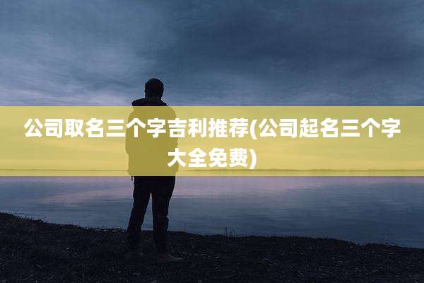 公司取名三个字吉利推荐(公司起名三个字大全免费)