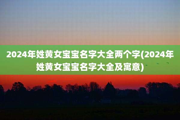 2024年姓黄女宝宝名字大全两个字(2024年姓黄女宝宝名字大全及寓意)