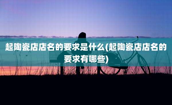 起陶瓷店店名的要求是什么(起陶瓷店店名的要求有哪些)