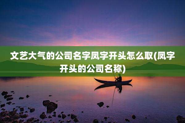 文艺大气的公司名字凤字开头怎么取(凤字开头的公司名称)