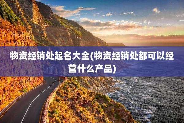 物资经销处起名大全(物资经销处都可以经营什么产品)