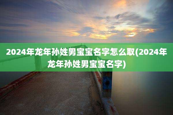 2024年龙年孙姓男宝宝名字怎么取(2024年龙年孙姓男宝宝名字)
