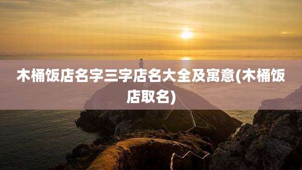 木桶饭店名字三字店名大全及寓意(木桶饭店取名)
