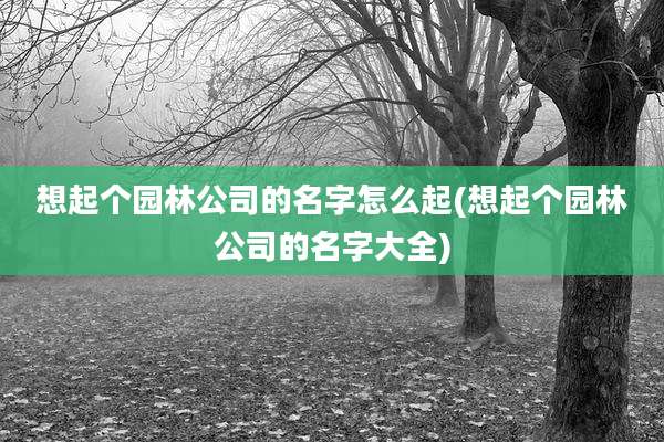 想起个园林公司的名字怎么起(想起个园林公司的名字大全)