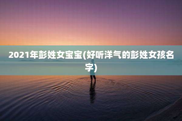 2021年彭姓女宝宝(好听洋气的彭姓女孩名字)