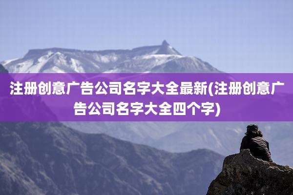 注册创意广告公司名字大全最新(注册创意广告公司名字大全四个字)