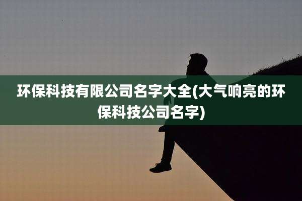 环保科技有限公司名字大全(大气响亮的环保科技公司名字)