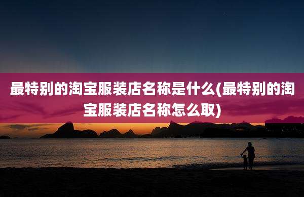 最特别的淘宝服装店名称是什么(最特别的淘宝服装店名称怎么取)