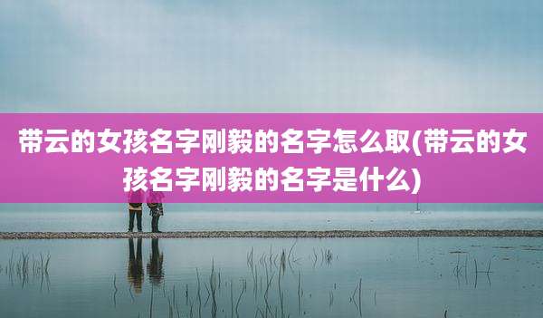 带云的女孩名字刚毅的名字怎么取(带云的女孩名字刚毅的名字是什么)