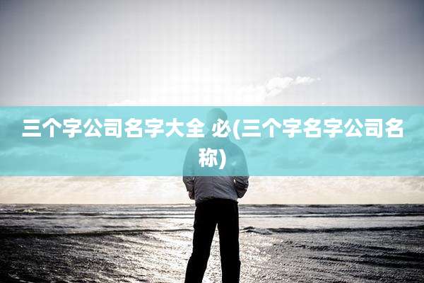 三个字公司名字大全 必(三个字名字公司名称)