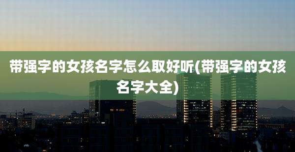 带强字的女孩名字怎么取好听(带强字的女孩名字大全)
