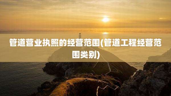 管道营业执照的经营范围(管道工程经营范围类别)