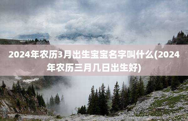 2024年农历3月出生宝宝名字叫什么(2024年农历三月几日出生好)