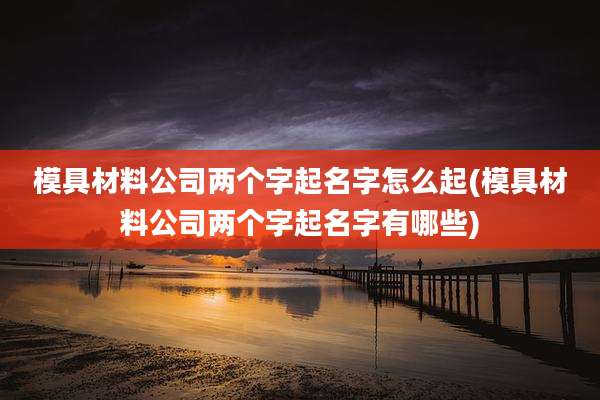 模具材料公司两个字起名字怎么起(模具材料公司两个字起名字有哪些)
