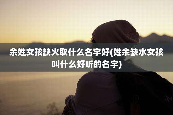 余姓女孩缺火取什么名字好(姓余缺水女孩叫什么好听的名字)