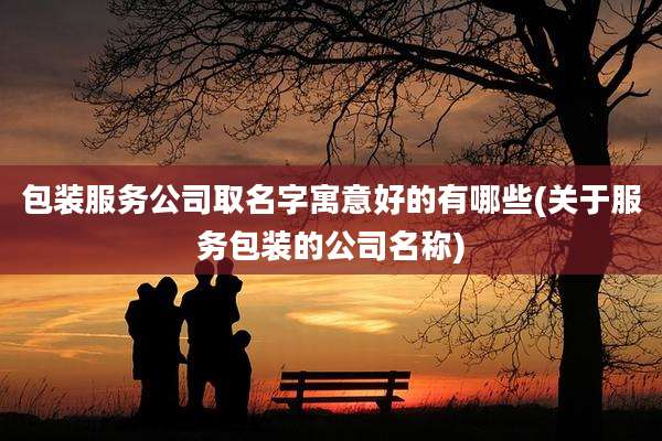 包装服务公司取名字寓意好的有哪些(关于服务包装的公司名称)