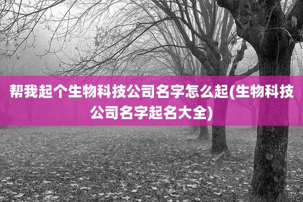 帮我起个生物科技公司名字怎么起(生物科技公司名字起名大全)