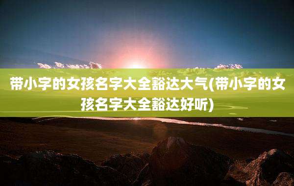 带小字的女孩名字大全豁达大气(带小字的女孩名字大全豁达好听)