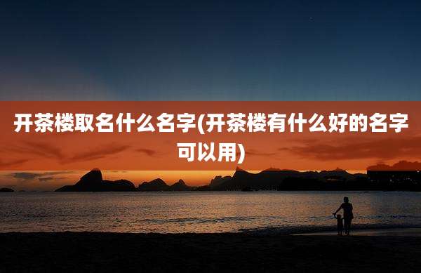 开茶楼取名什么名字(开茶楼有什么好的名字可以用)