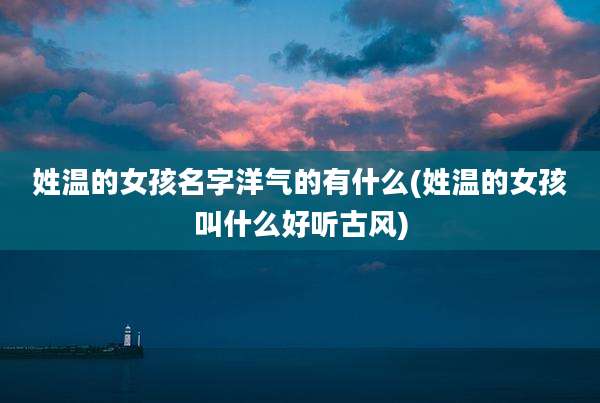 姓温的女孩名字洋气的有什么(姓温的女孩叫什么好听古风)