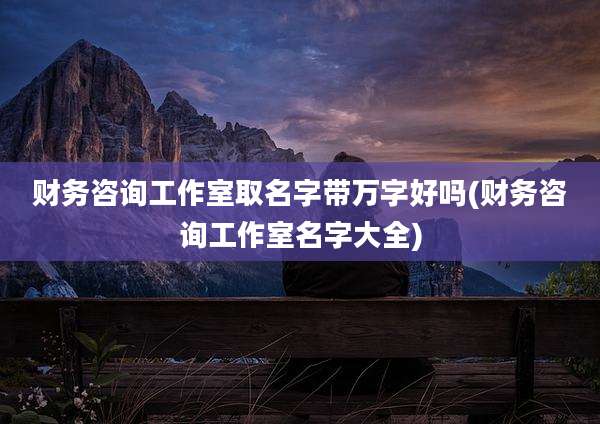 财务咨询工作室取名字带万字好吗(财务咨询工作室名字大全)