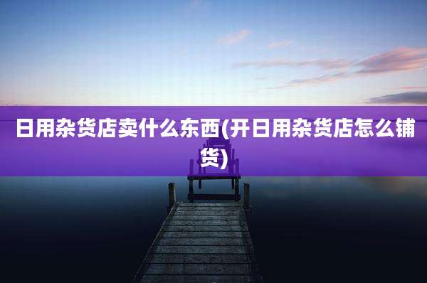 日用杂货店卖什么东西(开日用杂货店怎么铺货)