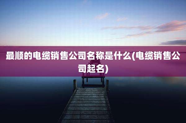 最顺的电缆销售公司名称是什么(电缆销售公司起名)
