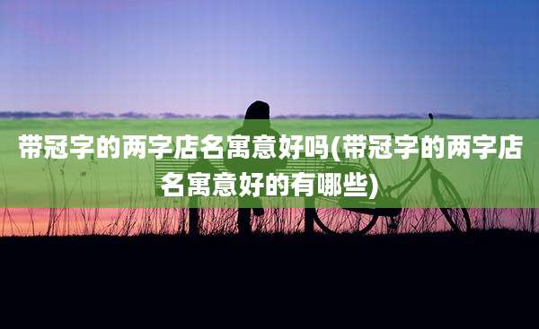 带冠字的两字店名寓意好吗(带冠字的两字店名寓意好的有哪些)